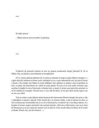 ***




     Şi iarăşi spunea:

     – Sfinţii simt că sunt nevrednici şi păcătoşi.




     ***




     Vrednicul de pomenire părinte al meu ne spunea următoarele despre părintele H. de la
Sfânta Ana, un dascăl cu discernământ al începătorilor.

      El l-a vizitat odată pe părintele H. în chilia sa isihastă, în timp ce slujea Sfânta Liturghie. L-
a găsit desculţ, îmbrăcat cu haine vechi, zdrenţuite şi cu o cruce mâncată de carii, pe care el însuşi
a făcut-o. Era simplu, dar blând, în ciuda înfăţişării sale sălbatice şi nebune, cum se prefăcea că
este, cu părul său dezordonat ce-i zbura în toate părţile. În acea zi el avea mulţi vizitatori care
ascultau Liturghia în mica bisericuţă a schitului său, şi atunci îi ceruse unui preot din ascultare ca
să fie cântăreţ la Liturghie. Preotul avea o voce atât de dulce, că nu ştiai dacă asculţi îngerii sau
un om care cântă.

      Toţi au simţit o mare plăcere duhovnicească din frumuseţea Sfintei Liturghii din acea zi, dar
o întâmplare a marcat-o special. Puţin înainte de a se termina slujba, a stat la intrarea în altar, ca
să-l umilească pe ieromonahul său şi ca să se folosească şi vizitatorii săi. Cum făcea adesea, el a
început să arunce asupra ucenicului său acuzaţii precum: «Om rău şi fără ruşine, care nu te temi
de Dumnezeu şi nu ţi-e ruşine de oameni; eşti un ipocrit. Crezi că eşti sfânt şi-ţi place să fii cinstit
şi lăudat. Pleacă, ieşi, ieşi din biserică…».
 