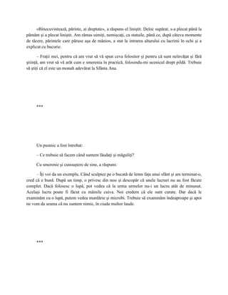 «Binecuvintează, părinte, ai dreptate», a răspuns el liniştit. Deloc supărat, s-a plecat până la
pământ şi a plecat liniştit. Am rămas uimiţi, nemişcaţi, ca statuile, până ce, după câteva momente
de tăcere, părintele care păruse aşa de mânios, a stat la intrarea altarului cu lacrimi în ochi şi a
explicat cu bucurie.

       – Fraţii mei, pentru că am vrut să vă spun ceva folositor şi pentru că sunt neînvăţat şi fără
ştiinţă, am vrut să vă arăt cum e smerenia în practică, folosindu-mi ucenicul drept pildă. Trebuie
să ştiţi că el este un monah adevărat la Sfânta Ana.




     ***




     Un pustnic a fost întrebat:

     – Ce trebuie să facem când suntem lăudaţi şi măguliţi?

     Cu smerenie şi cunoaştere de sine, a răspuns:

     – Îţi voi da un exemplu. Când sculptez pe o bucată de lemn faţa unui sfânt şi am terminat-o,
cred că e bună. După un timp, o privesc din nou şi descopăr că unele lucruri nu au fost făcute
complet. Dacă folosesc o lupă, pot vedea că la urma urmelor nu-i un lucru atât de minunat.
Acelaşi lucru poate fi făcut cu mâinile cuiva. Noi credem că ele sunt curate. Dar dacă le
examinăm cu o lupă, putem vedea murdărie şi microbi. Trebuie să examinăm îndeaproape şi apoi
ne vom da seama că nu suntem nimic, în ciuda multor laude.




     ***
 