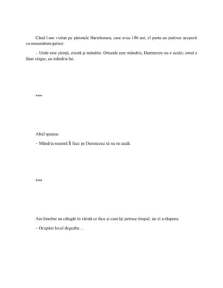 Când l-am vizitat pe părintele Bartolomeu, care avea 106 ani, el purta un pulover acoperit
cu nenumărate petice:

      – Unde este ştiinţă, există şi mândrie. Oriunde este mândrie, Dumnezeu nu e acolo; omul e
lăsat singur, cu mândria lui.




     ***




     Altul spunea:

     – Mândria noastră Îl face pe Dumnezeu să nu ne audă.




     ***




     Am întrebat un călugăr în vârstă ce face şi cum îşi petrece timpul, iar el a răspuns:

     – Ocupăm locul degeaba…
 