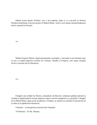 Sfântul nostru părinte Nichifor, care a fost papistaş, după ce s-a convertit la Biserica
Ortodoxă răsăriteană, a devenit pustnic în Sfântul Munte. Acolo a scris despre metoda Rugăciunii
inimii, cuprinsă în Filocalie.




     ***




      Sfântul Grigorie Palama, figură proeminentă a teologilor, a luat parte la trei Sinoade mari,
la care s-a luptat împotriva ereziilor lui Varlaam, Akindin şi Gregoras, care negau energiile
divine şi necreate ale lui Dumnezeu.




     ***




      Călugării sunt soldaţii lui Hristos, comandouri ale Bisericii, totdeauna apărând adevărul şi
credinţa şi luptând până la moarte împotriva tuturor ereziilor amăgitoare şi a greşelilor. Călugării
de la Sfântul Munte, după secole de păstrare a Tradiţiei, au alcătuit un calendar al mucenicilor de
la Athos şi al apărătorilor Ortodoxiei:

     4 Ianuarie – cei doisprezece mucenici din Vatopedu;

     14 Februarie – Sf. Mc. Damian;
 