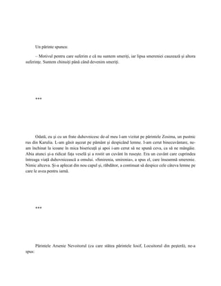 Un părinte spunea:

      – Motivul pentru care suferim e că nu suntem smeriţi, iar lipsa smereniei cauzează şi altora
suferinţe. Suntem chinuiţi până când devenim smeriţi.




        ***




      Odată, eu şi cu un frate duhovnicesc de-al meu l-am vizitat pe părintele Zosima, un pustnic
rus din Karulia. L-am găsit aşezat pe pământ şi despicând lemne. I-am cerut binecuvântare, ne-
am închinat la icoane în mica bisericuţă şi apoi i-am cerut să ne spună ceva, ca să ne mângâie.
Abia atunci şi-a ridicat faţa veselă şi a rostit un cuvânt în ruseşte. Era un cuvânt care cuprindea
întreaga viaţă duhovnicească a omului. «Smirenia, smirenia», a spus el, care înseamnă smerenie.
Nimic altceva. Şi-a aplecat din nou capul şi, răbdător, a continuat să despice cele câteva lemne pe
care le avea pentru iarnă.




        ***




        Părintele Arsenie Nevoitorul (cu care stătea părintele Iosif, Locuitorul din peşteră), ne-a
spus:
 