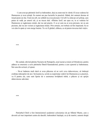 – L-am avut pe părintele Iosif ca îndrumător, deşi eu eram mai în vârstă. El avea vederea lui
Dumnezeu şi avea ştiinţă. Eu numai am pus lucrurile în practică. Odată, doi oameni doreau să
treacă peste un râu. Unul era orb, iar celălalt nu avea picioare. Cel orb l-a cărat pe cel şchiop, care
putea să vadă, pe umerii săi, şi au trecut râul. «Părinte Iosif, am spus eu, tu ai vederea lui
Dumnezeu şi rugăciunea minţii, dar nu eşti practic. E ca şi cum nu ai avea picioare, iar eu am
picioare, dar nu am viziuni şi rugăciunea minţii. Prin urmare, noi trebuie să fim împreună. Eu te
voi căra în spate şi vom merge înainte. Tu vei fi ghidul, călăuza, ca să putem traversa râul vieţii».




     ***




      De curând, slăvitul părinte Nectarie de Pentapolis, noul nectar şi miere al Ortodoxiei, pentru
adânca sa smerenie a scris părintelui Daniil Katunakiotul, pentru a cere ajutorul şi îndrumarea.
Într-una din scrisori, el spune:

      – Ne-ai îndatora mult dacă ai avea plăcerea să ne scrii ceva duhovnicesc, să întăreşti
credinţa măicuţelor de aici. Scrisoarea ta, scrisă cu experienţa vederii lui Dumnezeu şi a practicii,
va fi pentru ele, care sunt lipsite de o asemenea învăţătură trăită, o plăcere şi un sprijin
duhovnicesc adevărat.




     ***




     Patriarhul Chiril a fost întemeietorul academiei ecleziastice de pe Sfântul Munte, care a
devenit cel mai important centru de dascăli, îndrumători înţelepţi, ca şi de martiri, oameni drepţi
 