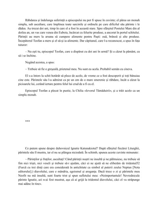 Răbdarea şi îndelunga suferinţă a episcopului nu pot fi spuse în cuvinte; el părea un monah
simplu, sub ascultare, care împlinea toate sarcinile şi ordinele pe care dificilul său părinte i le
dădea. Au trecut doi ani, timp în care el a fost în această stare. Spre sfârşitul Postului Mare din al
doilea an, un vas care venea din Euboia, încărcat cu felurite produse, a ancorat în portul schitului.
Părinţii au mers la arsana să cumpere alimente pentru Paşti: ouă, brânză şi alte produse.
Începătorul Teofan a mers şi el să-şi ia alimente. Dar căpitanul, care l-a recunoscut, a spus în faţa
tuturor:

       – Nu eşti tu, episcopul Teofan, care a dispărut cu doi ani în urmă? Şi a căzut la pământ, ca
să i se închine.

      Negând acestea, a spus:

      – Trebuie să fie o greşeală, prietenul meu. Nu sunt eu acela. Probabil semăn cu cineva.

      El s-a întors la schit hotărât să plece de acolo, de vreme ce a fost descoperit şi toţi bănuiau
cine este. Părintele său l-a admirat ca pe un om de o mare smerenie şi răbdare, încât a căzut la
picioarele lui, cerând iertare pentru felul lui crud de a fi cu el.

     Episcopul Teofan a plecat în pustie, la Chilia «Izvorul Tămăduirii», şi a trăit acolo ca un
simplu monah.




      ***




      Ce putem spune despre duhovnicul Ignatie Katunakiotul? După sfârşitul fiecărei Liturghii,
părintele său îl mustra, iar el nu se plângea niciodată. În schimb, spunea aceste cuvinte minunate:

      – Părinţilor şi fraţilor, ascultaţi! Când părinţii noştri ne insultă şi ne pălmuiesc, nu trebuie să
fim nici trişti, nici veseli şi trebuie să-i ajutăm, căci ei ne ajută să ne eliberăm de tridentul52
(Furcă cu trei dinţi care era considerată în antichitate ca simbol al puterii zeului Neptun [Nota
editorului].) diavolului, care e mândria, egoismul şi aroganţa. Dacă trece o zi şi părintele meu
Neofit nu mă insultă, sunt foarte trist şi spun sufletului meu: «Neimportantule! Nevrednicule
părinte Ignatie, azi n-ai fost mustrat, aşa că ai grijă la tridentul diavolului, căci el va străpunge
mai adânc în tine».
 