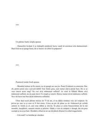 ***




     Un părinte foarte simplu spunea:

     – Oamenilor învăţaţi li se întâmplă următorul lucru: caută să cerceteze cele dumnezeieşti.
Dacă însă nu-ţi ajunge funia, de ce încerci să cobori în prăpastie?




     ***




     Pustnicul român Enoh spunea:

     – Monahul trebuie să fie smerit, nu să ajungă sus sau jos. Poate fi mântuit cu smerenia. Dar,
oh, pentru preot este o povară dublă! Este foarte greu, sunt numai câţiva preoţi buni. De ce ar
vrea cineva acest rang? Nu vrei să-ţi mântuieşti sufletul? Ai venit la Sfântul Munte să-ţi
mântuieşti sufletul, nu să cauţi slavă. Fii simplu şi smerit. Doresc numai să-mi mântuiesc sufletul.
Nu e alt lucru mai bun decât mântuirea sufletului.

     Chiar dacă acest părinte trecuse de 75 de ani, el nu dădea nimănui voie să-l respecte. Se
privea pe sine ca şi cum ar fi fost nimic. Cerea un pic de pâine ca să-i hrănească pe ceilalţi
oameni în vârstă ca el, care erau slăbiţi şi istoviţi. Se pleca şi cerea binecuvântare de la toţi
monahii, începătorii, oamenii mireni şi pelerini. Odată, a vrut să cumpere o desagă, dar era prea
scumpă şi nu avea bani. Deodată a observat un sac de pânză obişnuit în colţul magazinului.

     – Cât costă? l-a întrebat pe vânzător.
 