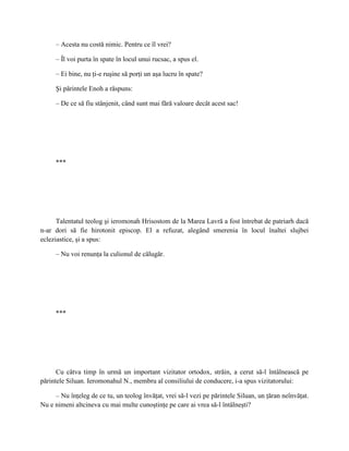 – Acesta nu costă nimic. Pentru ce îl vrei?

     – Îl voi purta în spate în locul unui rucsac, a spus el.

     – Ei bine, nu ţi-e ruşine să porţi un aşa lucru în spate?

     Şi părintele Enoh a răspuns:

     – De ce să fiu stânjenit, când sunt mai fără valoare decât acest sac!




     ***




      Talentatul teolog şi ieromonah Hrisostom de la Marea Lavră a fost întrebat de patriarh dacă
n-ar dori să fie hirotonit episcop. El a refuzat, alegând smerenia în locul înaltei slujbei
ecleziastice, şi a spus:

     – Nu voi renunţa la culionul de călugăr.




     ***




      Cu câtva timp în urmă un important vizitator ortodox, străin, a cerut să-l întâlnească pe
părintele Siluan. Ieromonahul N., membru al consiliului de conducere, i-a spus vizitatorului:

     – Nu înţeleg de ce tu, un teolog învăţat, vrei să-l vezi pe părintele Siluan, un ţăran neînvăţat.
Nu e nimeni altcineva cu mai multe cunoştinţe pe care ai vrea să-l întâlneşti?
 