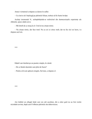 Atunci vizitatorul a răspuns cu durere în suflet:

     – Ca cineva să-l înţeleagă pe părintele Siluan, trebuie să fie foarte învăţat.

      Acelaşi ieromonah N., neîmpărtăşindu-se nefericitul din dumnezeieştile experienţe ale
sfântului, spuse odată cuiva:

     – Mă întreb de ce merg la el. Cred că nu citeşte nimic.

     – Nu citeşte nimic, dar face totul. Nu ca cei ce citesc mult, dar nu fac nici un lucru, i-a
răspuns acel om.




     ***




     Odată l-am întrebat pe un pustnic simplu, în vârstă:

     – De ce lămâii dumitale sunt plini de fructe?

     – Pentru că le-am aplecat crengile, fiul meu, a răspuns el.




     ***




      Am întâlnit un călugăr tânăr care era sub ascultare, din a cărui gură nu au fost rostite
niciodată cuvinte, după cum îl sfătuise părintele său duhovnicesc.
 