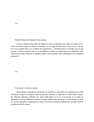 ***




     Sfântul Siluan de la Muntele Athos spunea:

     – Acesta e cântecul meu iubit: În curând voi muri şi sărmanul meu suflet va coborî în iad.
Acolo voi suferi singur, în sclavie şi întuneric, şi voi vărsa lacrimi amare. Cum să nu-L caut pe
El? El m-a căutat întâi şi mi-a apărut mie, păcătosului… Domnul Însuşi m-a învăţat cum să mă
smeresc: «Ţine-ţi mintea în iad, şi nu deznădăjdui». Astfel se câştigă împotriva vrăjmaşilor. Dar
când mi-am mutat mintea de la gândul iadului, toate gândurile mele tulburătoare şi-au recăpătat
puterea lor.




     ***




     Un pustnic în vârstă ne spunea:

      – Mulţi părinţi contemporani au înţeles că umilirile şi mustrările de la părinţii lor au fost
folosite ca să ajute la curăţirea inimii de patimile mândriei şi îngâmfării şi astfel mulţi să guste
din dulceaţa mântuirii sufletului lor. Deşi mulţi dintre ei nu au avut şcoală, ei au putut să
interpreteze scrierile Sfântului Grigorie Teologul. După munca de peste zi, mulţi alergau la chilia
lor, ca să se mângâie cu rugăciunea şi cititul. Au ajuns la asemenea înălţimi ale smereniei încât se
considerau ultimii oameni.
 