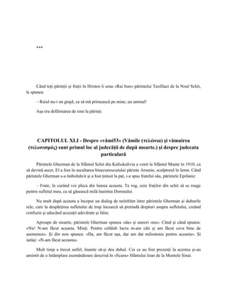 ***




      Când toţi părinţii şi fraţii în Hristos îi urau «Rai bun» părintelui Teofilact de la Noul Schit,
le spunea:

     – Raiul nu-i un grajd, ca să mă primească pe mine, un animal!

     Aşa era defăimarea de sine la părinţi.




     CAPITOLUL XLI - Despre «vămi53» (Vămile (τελώνια) şi vămuirea
 (τελωνισμός) sunt primul loc al judecăţii de după moarte.) şi despre judecata
                                  particulară
      Părintele Gherman de la Sfântul Schit din Kafsokalivia a venit la Sfântul Munte în 1910, ca
să devină ascet. El a fost în ascultarea binecunoscutului părinte Arsenie, sculptorul în lemn. Când
părintele Gherman s-a îmbolnăvit şi a fost ţintuit la pat, i-a spus fratelui său, părintele Epifanie:

     – Frate, în curând voi pleca din lumea aceasta. Te rog, cere fraţilor din schit să se roage
pentru sufletul meu, ca să găsească milă înaintea Domnului.

      Nu mult după aceasta a început un dialog de neînfrânt între părintele Gherman şi duhurile
rele, care la despărţirea sufletului de trup încearcă să pretindă drepturi asupra sufletului, creând
confuzie şi aducând acuzaţii adevărate şi false.

      Aproape de moarte, părintele Gherman spunea «da» şi uneori «nu». Când şi când spunea:
«Nu! N-am făcut aceasta. Minţi. Pentru celălalt lucru m-am căit şi am făcut ceva bine de
asemenea». Şi din nou spunea: «Da, am făcut aşa, dar am dat milostenie pentru aceasta». Şi
iarăşi: «N-am făcut aceasta».

     Mult timp a trecut astfel, înainte să-şi dea duhul. Cei ce au fost prezenţi la acestea şi-au
amintit de o întâmplare asemănătoare descrisă în «Scara» Sfântului Ioan de la Muntele Sinai.
 