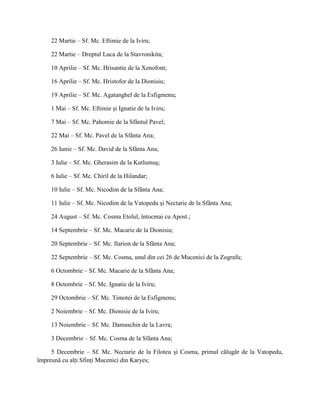 22 Martie – Sf. Mc. Eftimie de la Iviru;

     22 Martie – Dreptul Luca de la Stavronikita;

     10 Aprilie – Sf. Mc. Hrisantie de la Xenofont;

     16 Aprilie – Sf. Mc. Hristofor de la Dionisiu;

     19 Aprilie – Sf. Mc. Agatanghel de la Esfigmenu;

     1 Mai – Sf. Mc. Eftimie şi Ignatie de la Iviru;

     7 Mai – Sf. Mc. Pahomie de la Sfântul Pavel;

     22 Mai – Sf. Mc. Pavel de la Sfânta Ana;

     26 Iunie – Sf. Mc. David de la Sfânta Ana;

     3 Iulie – Sf. Mc. Gherasim de la Kutlumuş;

     6 Iulie – Sf. Mc. Chiril de la Hilandar;

     10 Iulie – Sf. Mc. Nicodim de la Sfânta Ana;

     11 Iulie – Sf. Mc. Nicodim de la Vatopedu şi Nectarie de la Sfânta Ana;

     24 August – Sf. Mc. Cosma Etolul, întocmai cu Apost.;

     14 Septembrie – Sf. Mc. Macarie de la Dionisiu;

     20 Septembrie – Sf. Mc. Ilarion de la Sfânta Ana;

     22 Septembrie – Sf. Mc. Cosma, unul din cei 26 de Mucenici de la Zografu;

     6 Octombrie – Sf. Mc. Macarie de la Sfânta Ana;

     8 Octombrie – Sf. Mc. Ignatie de la Iviru;

     29 Octombrie – Sf. Mc. Timotei de la Esfigmenu;

     2 Noiembrie – Sf. Mc. Dionisie de la Iviru;

     13 Noiembrie – Sf. Mc. Damaschin de la Lavra;

     3 Decembrie – Sf. Mc. Cosma de la Sfânta Ana;

     5 Decembrie – Sf. Mc. Nectarie de la Filoteu şi Cosma, primul călugăr de la Vatopedu,
împreună cu alţi Sfinţi Mucenici din Karyes;
 