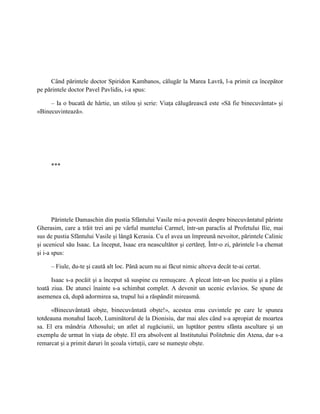Când părintele doctor Spiridon Kambanos, călugăr la Marea Lavră, l-a primit ca începător
pe părintele doctor Pavel Pavlidis, i-a spus:

     – Ia o bucată de hârtie, un stilou şi scrie: Viaţa călugărească este «Să fie binecuvântat» şi
«Binecuvintează».




     ***




       Părintele Damaschin din pustia Sfântului Vasile mi-a povestit despre binecuvântatul părinte
Gherasim, care a trăit trei ani pe vârful muntelui Carmel, într-un paraclis al Profetului Ilie, mai
sus de pustia Sfântului Vasile şi lângă Kerasia. Cu el avea un împreună nevoitor, părintele Calinic
şi ucenicul său Isaac. La început, Isaac era neascultător şi certăreţ. Într-o zi, părintele l-a chemat
şi i-a spus:

     – Fiule, du-te şi caută alt loc. Până acum nu ai făcut nimic altceva decât te-ai certat.

      Isaac s-a pocăit şi a început să suspine cu remuşcare. A plecat într-un loc pustiu şi a plâns
toată ziua. De atunci înainte s-a schimbat complet. A devenit un ucenic evlavios. Se spune de
asemenea că, după adormirea sa, trupul lui a răspândit mireasmă.

      «Binecuvântată obşte, binecuvântată obşte!», acestea erau cuvintele pe care le spunea
totdeauna monahul Iacob, Luminătorul de la Dionisiu, dar mai ales când s-a apropiat de moartea
sa. El era mândria Athosului; un atlet al rugăciunii, un luptător pentru sfânta ascultare şi un
exemplu de urmat în viaţa de obşte. El era absolvent al Institutului Politehnic din Atena, dar s-a
remarcat şi a primit daruri în şcoala virtuţii, care se numeşte obşte.
 