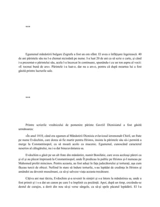 ***




      Egumenul mănăstirii bulgare Zografu a fost un om sfânt. El avea o înfăţişare îngerească. 40
de ani părintele său nu l-a chemat niciodată pe nume. I-a luat 20 de ani ca să scrie o carte, şi când
i-a prezentat-o părintelui său, acela l-a încercat în continuare, spunându-i cu un ton aspru al vocii:
«E tocmai bună de ars». Părintele i-a luat-o, dar nu a ars-o, pentru că după moartea lui a fost
găsită printre lucrurile sale.




     ***




     Printre scrierile vrednicului de pomenire părinte Gavriil Dionisiatul a fost găsită
următoarea:

      «În anul 1810, când era egumen al Mănăstirii Dionisiu evlaviosul ieromonah Chiril, un frate
pe nume Evdochim, care dorea să fie martir pentru Hristos, insista la părintele său să-i permită a
merge la Constantinopol, ca să moară acolo ca mucenic. Egumenul, cunoscând caracterul
neserios al călugărului, nu i-a dat binecuvântarea sa.

       Evdochim a găsit pe un alt frate din mănăstire, numit Bonifatie, care avea aceleaşi păreri ca
şi el şi au plecat împreună la Constantinopol, unde Îl predicau în public pe Hristos şi-l numeau pe
Mahomed profet mincinos. Pentru aceasta, au fost aduşi în faţa judecătorului şi torturaţi, aşa cum
făceau turcii de obicei. Nefiind în stare să îndure torturile, s-au lepădat de credinţa în Hristos şi
amândoi au devenit musulmani, ca să-şi salveze viaţa aceasta trecătoare.

      Câţiva ani mai târziu, Evdochim şi-a revenit în simţiri şi s-a întors la mănăstirea sa, unde a
fost primit şi i s-a dat un canon pe care l-a împlinit cu pocăinţă. Apoi, după un timp, crezându-se
destul de curajos, a dorit din nou să-şi verse sângele, ca să-şi spele păcatul lepădării. El l-a
 