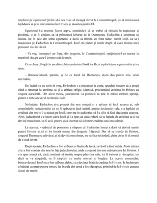 implorat pe egumenul Ştefan să-i dea voie să meargă direct la Constantinopol, ca să nimicească
lepădarea sa prin mărturisirea lui Hristos şi moartea pentru El.

      Egumenul l-a mustrat foarte aspru, spunându-i că ar trebui să rămână în rugăciune şi
pocăinţă, şi ar fi deajuns ca să primească iertarea de la Dumnezeu. Evdochim a continuat să
insiste, iar în cele din urmă egumenul a decis să trimită un frate tânăr, numit Iosif, ca să-l
însoţească pe Evdochim la Constantinopol. Iosif era pictor şi foarte drept; el avea mintea unei
persoane mai în vârstă.

     – Te rog, însoţeşte-l pe frate, din dragoste, la Constantinopol, sprijinindu-l ca martor la
martiriul său, pe care-l doreşte atât de mult.

        Ca un bun călugăr în ascultare, binecuvântatul Iosif i-a făcut o plecăciune egumenului şi i-a
spus:

     – Binecuvintează, părinte, şi fie ca harul lui Dumnezeu să-mi dea putere mie, celui
nevrednic.

     De îndată ce au sosit în oraş, Evdochim s-a prezentat la curte, spunând tuturor că a greşit
când a renunţat la credinţa sa şi a criticat religia islamică, proclamând credinţa în Hristos ca
singura adevărată. Din acest motiv, judecătorul i-a poruncit să ţină în mâini cărbuni aprinşi,
pentru a testa adevărul declaraţiei sale.

      Nefericitul Evdochim şi-a pierdut din nou curajul şi a refuzat să facă aceasta şi, sub
ameninţările judecătorului că va fi spânzurat dacă insistă asupra declaraţiei sale, s-a lepădat de
credinţă din nou şi l-a acuzat pe Iosif, care era în auditoriu, că l-a silit să facă declaraţia aceasta.
Apoi, judecătorul s-a întors către Iosif şi i-a spus că dacă refuză să se lepede de credinţa sa şi să
devină musulman, va fi ucis, pentru că a încercat să schimbe credinţa unui musulman.

      La acestea, vrednicul de pomenire a răspuns că Evdochim însuşi a dorit să devină martir
pentru Hristos şi că el l-a însoţit numai din dragoste frăţească. Dar să se lepede de Hristos,
singurul Dumnezeu adevărat, şi să devină musulman, nu va face niciodată, chiar de-ar fi să moară
de o sută de ori.

      După aceasta, Evdochim a fost eliberat şi lăudat de turci, iar Iosif a fost închis. Peste câteva
zile a fost condus din nou în faţa judecătorului, unde a repetat din nou mărturisirea lui Hristos. I
s-a spus atunci că, dacă continuă să insiste asupra părerilor sale, va fi torturat şi decapitat, iar
dacă se va răzgândi, va fi răsplătit cu multe onoruri şi bogăţie. La aceste ameninţări,
binecuvântatul Iosif nu a fost tulburat deloc, ci a declarat hotărât credinţa în Hristos. În închisoare
a îndurat cu mare putere torturi, iar în cele din urmă a fost decapitat, primind de la Hristos cununa
slavei de martir.
 