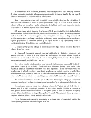 Iar vrednicul de milă, Evdochim, rămânând un scurt timp în acea falsă poziţie şi neputând
să îndure mustrările conştiinţei sale, pentru comportamentul şi trădarea fratelui său, s-a întors la
mănăstire, rugându-se ca ei să aibă milă de mântuirea lui.

     După ce au auzit povestea acestei întâmplări, egumenul şi fraţii nu i-au dat voie să intre în
mănăstire, dar din milă i-au impus un canon pentru restul vieţii, ca să stea la mică distanţă de
mănăstire, lângă un izvor, într-o chilie mică, unde să-şi plângă marile sale păcate, iar înaintea
morţii sale i se va permite să primească Sfintele Taine.

     Sub acest canon a trăit sărmanul de el aproape 30 de ani, postind, lucrând şi plângându-şi
cumplita cădere. Părinţii cei mai bătrâni, ce au supravieţuit veacului acesta, îşi amintesc că venea
până la drumul ce duce spre mare, pentru a lua pâine şi mâncare de post. Despre marile sale
nevoinţe mărturisesc prispele ce s-au păstrat până astăzi, lucrate numai de mâinile sale, în acea
văgăună prăpăstioasă şi stâncoasă, precum şi cei câţiva măslini şi alţi copaci sădiţi de el, ce
poartă denumirea de «Evdokimos» sau «La Evdokimos».

    La ostenelile trupeşti mai adăuga şi lacrimile nesecate, după cum au constatat duhovnicii
mănăstirii care l-au vizitat.

     Iar Preabunul Dumnezeu, nevoind moartea păcătosului şi văzându-i întoarcerea prin
pocăinţă adevărată, a primit şi a iertat făptura Sa, înştiinţându-l pe acesta printr-o vedenie şi
îndemnându-l să se ducă la mănăstire, să ceară să se împărtăşească cu Sfintele Taine şi să fie
pregătit pentru cea din urmă clipă din viaţa sa.

      El a venit la biserică prin întuneric, a bătut la poartă şi a întrebat de egumenul Evloghie. I-a
spus despre vedenie şi cu lacrimi a cerut iertare şi să primească Sfintele Taine. După ce s-a
împărtăşit, a refuzat să intre în mănăstire, chiar dacă egumenul i-a dat binecuvântare să facă
lucrul acesta. În schimb, s-a întors spre răsărit, şi-a încrucişat mâinile pe piept şi acolo, lângă
intrarea în mănăstire, înainte de zorii zilei şi-a dat duhul, rămânând un exemplu pentru noi toţi, că
putem evita blestemata mândrie a neascultării, care a pricinuit căderea omului încă de la început.

     Din cauza neascultării au căzut din cer în iad şi unii dintre îngerii netrupeşti. Dimpotrivă,
smerenia şi ascultarea l-au făcut pe binecuvântatul monah Iosif să se alăture cetei sfinţilor din cer.

      Neascultarea e un mare păcat, dar pocăinţa e admirabilă. Treizeci de ani, Evdochim şi-a
petrecut viaţa la o mică distanţă de mănăstire, de unde putea asculta clopotele şi cântările de
seară, privind biserica luminată la ceasuri şi privegheri, ştiind că fraţii săi mergeau la slujbe şi
primeau Sfânta Împărtăşanie în timpul Liturghiilor. Ca un alt Adam, izgonit din rai şi singur pe
marginea prăpăstiei, el avea numai păcatele ca însoţitori.

     Fie ca Dumnezeu să o cruţe pe creatura Sa şi să-i dea pace. «Am păcătuit înaintea Ta,
Părinte, şi nădăjduim să aflăm mântuire prin mila Ta».
 