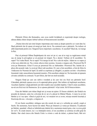 ***




     Părintele Efrem din Katunakia, care avea multă învăţătură şi experienţă despre teologie,
adesea dădea sfaturi despre iubitul subiect al binecunoscutei ascultări:

      „Numai diavolul ştie totul despre importanţa unui stareţ şi despre puterile ce-i sunt date lui.
Dacă părintele tău îţi spune să mergi pe lună, du-te. Nu contează cum e părintele. Nu trebuie să
aibă importanţă pentru noi. Singurul lucru important e ascultarea. Ai ascultat? Dacă da, vei merge
în Rai.

      Poţi să primeşti Sfânta Împărtăşanie de zece ori pe zi, sau să te rogi cu rugăciunea minţii
sau să mergi la priveghere şi să posteşti tot timpul. Nu e destul. Trebuie să fii ascultător. Te
supui? Vei vedea Raiul. Nu te supui? Vei merge în iad. Nu e cale de mijloc. Adam nu s-a supus şi
a fost scos afară din rai. Nu e nimic altceva între acestea. Aceasta e singura cale. Proorocul Ilie Îl
avea pe Dumnezeu. Elisei îl avea pe proorocul Ilie ca îndrumător. Proorocul Ilie, înainte de a
pleca din această viaţă, l-a avut pe Ghezi sub ascultare. El, care a fost ascultător, a fost de folos în
vindecarea lui Neeman de lepră. Şi astfel se exprimau şi călugării, cu puţine cuvinte: «Ascultarea
înseamnă viaţă, neascultarea înseamnă moarte». Prin ascultare câştigi tot. Nu încercăm să spunem
că toate celelalte nu contează. Te pot folosi, dar într-un mod secundar.

     Singura fiinţă pe care am iubit-o vreodată şi de care îmi era frică era părintele Iosif.
Câteodată, părintele spunea ceva ce în aparenţă părea greşit. Dar trebuie să împlineşti ascultarea.
Ascultare deplină. Lângă părintele am trăit roadele unei ascultări depline. Când îi eram ascultător,
nu-mi era frică nici de Dumnezeu. Şi ce spunea părintele? «Eşti iertat. Să fii binecuvântat».

      Erau doi bătrâni care trăiau lângă noi şi aveau un ajutor. El fusese căsătorit, dar fiindcă era
posedat de demoni, soţia lui a divorţat de el, iar el a plecat la Sfântul Munte. A mers la cei doi
bătrâni şi ei i-au spus: «Dacă ai grijă de noi, vei moşteni tot ce avem, micuţa noastră locuinţă şi
bisericuţa din ea». «Accept», a răspuns el.

      El era foarte ascultător; strângea sare din ocnele de sare şi o schimba pe cartofi, ceapă şi
fasole. De asemenea, lucra lucruri de mână. Pleca pe întuneric şi venea pe întuneric. Îi judecam
pe bătrâni, spunând: «Dacă se îmbolnăveşte tânărul de o asemenea muncă grea, cine va avea grijă
de voi?». În ciuda tuturor, nu i s-a întâmplat nimic; el era ascultător şi continua să aibă grijă de
bătrâni. Dar când cineva din Statele Unite i-a trimis o sută de dolari, a păstrat banii, fără să-i
 