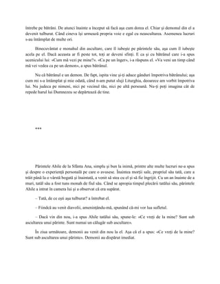 întrebe pe bătrâni. De atunci înainte a început să facă aşa cum dorea el. Chiar şi demonul din el a
devenit tulburat. Când cineva îşi urmează propria voie e egal cu neascultarea. Asemenea lucruri
s-au întâmplat de multe ori.

      Binecuvântat e monahul din ascultare, care îl iubeşte pe părintele său, aşa cum îl iubeşte
acela pe el. Dacă aceasta ar fi peste tot, toţi ar deveni sfinţi. E ca şi cu bătrânul care i-a spus
ucenicului lui: «Cum mă vezi pe mine?». «Ca pe un înger», i-a răspuns el. «Va veni un timp când
mă vei vedea ca pe un demon», a spus bătrânul.

      Nu că bătrânul e un demon. De fapt, ispita vine şi-ţi aduce gânduri împotriva bătrânului; aşa
cum mi s-a întâmplat şi mie odată, când n-am putut sluji Liturghia, deoarece am vorbit împotriva
lui. Nu judeca pe nimeni, nici pe vecinul tău, nici pe altă persoană. Nu-ţi poţi imagina cât de
repede harul lui Dumnezeu se depărtează de tine.




      ***




       Părintele Ahile de la Sfânta Ana, simplu şi bun la inimă, printre alte multe lucruri ne-a spus
şi despre o experienţă personală pe care o avusese. Înaintea morţii sale, propriul său tată, care a
trăit până la o vârstă bogată şi înaintată, a venit să stea cu el şi să fie îngrijit. Cu un an înainte de a
muri, tatăl său a fost tuns monah de fiul său. Când se apropia timpul plecării tatălui său, părintele
Ahile a intrat în camera lui şi a observat că era supărat.

      – Tată, de ce eşti aşa tulburat? a întrebat el.

      – Fiindcă au venit diavolii, ameninţându-mă, spunând că-mi vor lua sufletul.

      – Dacă vin din nou, i-a spus Ahile tatălui său, spune-le: «Ce vreţi de la mine? Sunt sub
ascultarea unui părinte. Sunt numai un călugăr sub ascultare».

     În ziua următoare, demonii au venit din nou la el. Aşa că el a spus: «Ce vreţi de la mine?
Sunt sub ascultarea unui părinte». Demonii au dispărut imediat.
 