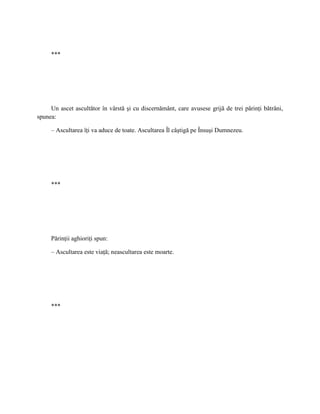 ***




     Un ascet ascultător în vârstă şi cu discernământ, care avusese grijă de trei părinţi bătrâni,
spunea:

     – Ascultarea îţi va aduce de toate. Ascultarea Îl câştigă pe Însuşi Dumnezeu.




     ***




     Părinţii aghioriţi spun:

     – Ascultarea este viaţă; neascultarea este moarte.




     ***
 