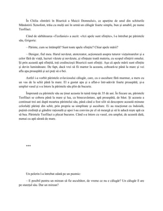 În Chilia «Intrării în Biserică a Maicii Domnului», ce aparţine de unul din schiturile
Mănăstirii Xenofont, trăia cu mulţi ani în urmă un călugăr foarte simplu, bun şi amabil, pe nume
Teofilact.

      Când de sărbătoarea «Teofaniei» a auzit: «Azi apele sunt sfinţite», l-a întrebat pe părintele
său, Grigorie:

      – Părinte, cum se întâmplă? Sunt toate apele sfinţite? Chiar apele mării?

      – Desigur, fiul meu. Harul nevăzut, atotcreator, acţionează asupra tuturor vieţuitoarelor şi a
celor fără de viaţă, lucruri văzute şi nevăzute, şi sfinţeşte toată materia, cu scopul sfinţirii omului.
Şi prin această apă sfinţită, toţi credincioşii Bisericii sunt sfinţiţi. Aşa că apele mării sunt sfinţite
şi devin luminătoare. De fapt, dacă vrei să fii martor la aceasta, coboară-te până la mare şi vei
afla apa proaspătă şi azi poţi să o bei.

     Astfel i-a vorbit părintele evlaviosului călugăr, care, cu o ascultare fără murmur, a mers cu
un vas de la schit până la mare. El a gustat apa şi a aflat-o într-adevăr foarte proaspătă; şi-a
umplut vasul şi s-a întors la părintele său plin de bucurie.

      Împreună cu părintele său au ţinut aceasta în taină timp de 35 de ani. În fiecare an, părintele
Teofilact se cobora până la mare şi lua, ca binecuvântare, apă proaspătă, de băut. Şi aceasta a
continuat trei ani după moartea părintelui său, până când a fost silit să descopere această minune
celorlalţi părinţi din schit, prin propria sa simplitate şi ascultare. Ei au reacţionat cu îndoială,
puţină credinţă şi gândire raţională şi apoi l-au convins pe el să meargă şi să le aducă nişte apă ca
să bea. Părintele Teofilact a plecat bucuros. Când s-a întors cu vasul, era umplut, de această dată,
numai cu apă sărată de mare.




      ***




      Un pelerin l-a întrebat odată pe un pustnic:

      – E posibil pentru un mirean să fie ascultător, de vreme ce nu e călugăr? Un călugăr îl are
pe stareţul său. Dar un mirean?
 