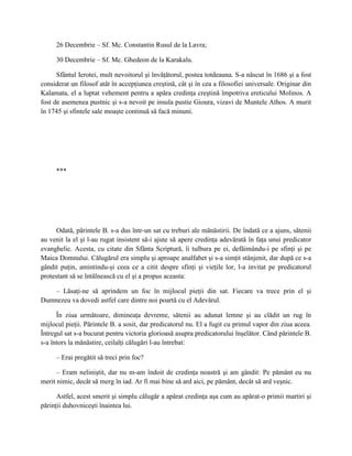 26 Decembrie – Sf. Mc. Constantin Rusul de la Lavra;

     30 Decembrie – Sf. Mc. Ghedeon de la Karakalu.

      Sfântul Ierotei, mult nevoitorul şi învăţătorul, postea totdeauna. S-a născut în 1686 şi a fost
considerat un filosof atât în accepţiunea creştină, cât şi în cea a filosofiei universale. Originar din
Kalamata, el a luptat vehement pentru a apăra credinţa creştină împotriva ereticului Molinos. A
fost de asemenea pustnic şi s-a nevoit pe insula pustie Gioura, vizavi de Muntele Athos. A murit
în 1745 şi sfintele sale moaşte continuă să facă minuni.




     ***




      Odată, părintele B. s-a dus într-un sat cu treburi ale mănăstirii. De îndată ce a ajuns, sătenii
au venit la el şi l-au rugat insistent să-i ajute să apere credinţa adevărată în faţa unui predicator
evanghelic. Acesta, cu citate din Sfânta Scriptură, îi tulbura pe ei, defăimându-i pe sfinţi şi pe
Maica Domnului. Călugărul era simplu şi aproape analfabet şi s-a simţit stânjenit, dar după ce s-a
gândit puţin, amintindu-şi ceea ce a citit despre sfinţi şi vieţile lor, l-a invitat pe predicatorul
protestant să se întâlnească cu el şi a propus aceasta:

    – Lăsaţi-ne să aprindem un foc în mijlocul pieţii din sat. Fiecare va trece prin el şi
Dumnezeu va dovedi astfel care dintre noi poartă cu el Adevărul.

      În ziua următoare, dimineaţa devreme, sătenii au adunat lemne şi au clădit un rug în
mijlocul pieţii. Părintele B. a sosit, dar predicatorul nu. El a fugit cu primul vapor din ziua aceea.
Întregul sat s-a bucurat pentru victoria glorioasă asupra predicatorului înşelător. Când părintele B.
s-a întors la mănăstire, ceilalţi călugări l-au întrebat:

     – Erai pregătit să treci prin foc?

      – Eram neliniştit, dar nu m-am îndoit de credinţa noastră şi am gândit: Pe pământ eu nu
merit nimic, decât să merg în iad. Ar fi mai bine să ard aici, pe pământ, decât să ard veşnic.

      Astfel, acest smerit şi simplu călugăr a apărat credinţa aşa cum au apărat-o primii martiri şi
părinţii duhovniceşti înaintea lui.
 