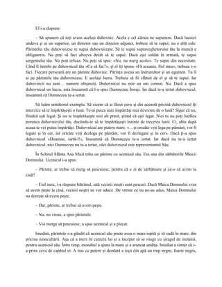 El i-a răspuns:

      – Să spunem că toţi avem acelaşi duhovnic. Acela e cel căruia ne supunem. Dacă lucrezi
undeva şi ai un superior, un director sau un director adjunct, trebuie să te supui; nu e altă cale.
Părintelui tău duhovnicesc te supui duhovniceşte. Să te supui supraveghetorului tău la muncă e
obligatoriu. Nu poţi să faci altceva decât să te supui. Dacă eşti soldat în armată, te supui
sergentului tău. Nu poţi refuza. Nu poţi să spui: «Nu, nu merg acolo». Te supui din necesitate.
Când îl întrebi pe duhovnicul tău «Ce să fac?», şi el îţi spune «Fă aceasta, fiul meu», trebuie s-o
faci. Fiecare persoană are un părinte duhovnic. Părinţii aveau un îndrumător şi un egumen. Tu îl
ai pe părintele tău duhovnicesc. E acelaşi lucru. Trebuie să fii sfătuit de el şi să te supui. Iar
duhovnicii nu sunt… oameni obişnuiţi. Duhovnicul nu este un om comun. Nu. Dacă a spus
duhovnicul un lucru, asta înseamnă că l-a spus Dumnezeu Însuşi. Iar dacă te-a iertat duhovnicul,
înseamnă că Dumnezeu te-a iertat.

      Să luăm următorul exemplu. Să zicem că ai făcut ceva şi din această pricină duhovnicul îţi
interzice să te împărtăşeşti o lună. Te-ai putea oare împărtăşi mai devreme de o lună? Sigur că nu,
fiindcă eşti legat. Şi nu te împărtăşeşte nici alt preot, ştiind că eşti legat. Nici tu nu poţi încălca
porunca duhovnicului tău, ducându-te să te împărtăşeşti înainte de trecerea lunii. Ci, abia după
aceea te vei putea împărtăşi. Duhovnicul are putere mare. «…şi oricâte veţi lega pe pământ, vor fi
legate şi în cer, iar oricâte veţi dezlega pe pământ, vor fi dezlegate şi în cer». Dacă ţi-a spus
duhovnicul «Doamne, iartă-l!», înseamnă că Dumnezeu te-a iertat. Iar dacă nu te-a iertat
duhovnicul, nici Dumnezeu nu te-a iertat, căci duhovnicul este reprezentantul Său.

    În Schitul Sfânta Ana Mică trăia un părinte cu ucenicul său. Era una din sărbătorile Maicii
Domnului. Ucenicul i-a spus:

        – Părinte, ar trebui să merg să pescuiesc, pentru că e zi de sărbătoare şi ce-o să avem la
cină?

     – Fiul meu, i-a răspuns bătrânul, iată vecinii noştri sunt pescari. Dacă Maica Domnului vrea
să avem peşte la cină, vecinii noştri ne vor aduce. De vreme ce nu ne-au adus, Maica Domnului
nu doreşte să avem peşte.

        – Dar, părinte, ar trebui să avem peşte.

        – Nu, nu vreau, a spus părintele.

        – Voi merge să pescuiesc, a spus ucenicul şi a plecat.

      Imediat, părintele s-a gândit că ucenicul său poate avea o mare ispită şi să cadă în mare, din
pricina neascultării. Aşa că a mers în camera lui şi a început să se roage cu şiragul de metanii,
pentru ucenicul său. Între timp, monahul a ajuns la mare şi a aruncat undiţa. Imediat a simţit că s-
a prins ceva de capătul ei. A tras cu putere şi deodată a ieşit din apă un trup negru, foarte negru,
 