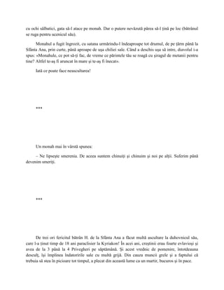 cu ochi sălbatici, gata să-l atace pe monah. Dar o putere nevăzută părea să-l ţină pe loc (bătrânul
se ruga pentru ucenicul său).

      Monahul a fugit îngrozit, cu satana urmărindu-l îndeaproape tot drumul, de pe ţărm până la
Sfânta Ana, prin curte, până aproape de uşa chiliei sale. Când a deschis uşa să intre, diavolul i-a
spus: «Monahule, ce pot să-ţi fac, de vreme ce părintele tău se roagă cu şiragul de metanii pentru
tine? Altfel te-aş fi aruncat în mare şi te-aş fi înecat».

     Iată ce poate face neascultarea!




     ***




     Un monah mai în vârstă spunea:

     – Ne lipseşte smerenia. De aceea suntem chinuiţi şi chinuim şi noi pe alţii. Suferim până
devenim smeriţi.




     ***




      De trei ori fericitul bătrân H. de la Sfânta Ana a făcut multă ascultare la duhovnicul său,
care l-a ţinut timp de 18 ani paraclisier la Kyriakon! În acei ani, creştinii erau foarte evlavioşi şi
avea de la 3 până la 4 Privegheri pe săptămână. Şi acest vrednic de pomenire, întotdeauna
desculţ, îşi împlinea îndatoririle sale cu multă grijă. Din cauza muncii grele şi a faptului că
trebuia să stea în picioare tot timpul, a plecat din această lume ca un martir, bucuros şi în pace.
 