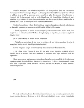 Părintele Averchie a fost întocmai ca părintele său şi ca părintele Mina din Mavrovunio.
Nici un cuvânt fără rost nu ieşea din gura sa. El câştiga bani vânzând lămâi şi portocale cultivate
în grădina sa, şi astfel îşi cumpăra rezerva anuală de grâu. Întotdeauna îi lua înăuntru pe
vizitatorii săi. De fiecare dată când un străin bătea la uşa lui, îi deschidea şi-i oferea 4 sau 5
smochine, pe o scândură de lemn, împreună cu nişte apă, într-o cană de lemn. Apoi imediat se
apleca şi pleca, ca să nu piardă prin vorbă legătura cu Dumnezeu.

      Când un lucru obştesc trebuia făcut în schit, el era primul care ţinea o funie în mâinile sale,
ca să poată fi ascultător cu dragoste, iar ceilalţi părinţi ai bisericii îi spuneau:

      – Părinte, eşti bătrân. În fiecare zi este Liturghie şi tu nu mănânci nimic altceva decât pâine
şi apă. Ce se va întâmpla cu tine? Trebuie să te gândeşti şi la trupul tău, ca să poţi sluji până la
sfârşitul vieţii!

      Iar el, foarte serios şi cu lacrimi în ochi, răspundea:

     – Părinţilor, acum trebuie să stau treaz în ascultare, că sunt bătrân, ca să nu fiu prins în
neascultare în clipa morţii, şi astfel să-mi pierd sufletul!

      Rareori mergea la Karyes şi-i sfătuia pe toţi să nu se depărteze deseori de schit.

     – Nu e bine pentru călugăr să plece des din schit, pentru că există pericolul pierderii
cursului practic al virtuţii, care ridică monahul la înălţimile unei lupte interioare ce-l face
nepătimitor.

      Mulţi se spovedeau la el, pentru că ştiau că ascultarea lui era ireproşabilă, că niciodată nu-şi
avea voia proprie şi că sfatul lui era liber de orice gânduri rele. El slujea Liturghia desculţ, vara şi
iarna, fiind ca părintele Ilarion Isihastul, care trăia mai sus de Dionisiu în săraca aşezare a
Înaintemergătorului.




      ***




      Cu mulţi ani în urmă, în una din mănăstirile atonite nu era nici un sicriu, aşa că unul dintre
părinţi, care era tâmplar, a făcut unul ca să fie folosit de toţi părinţii, în care puteau fi căraţi până
 
