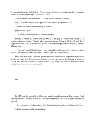 la cimitir când mureau. De îndată ce a fost terminat, a fost dus în biserica principală. Toţi au auzit
de el şi au venit să-l vadă. Apoi, «dikaiosul» a spus:

     – Mă întreb cine va fi primul care va fi cărat în el de la biserică la cimitir?

     Toţi şi-au pierdut curajul, cu excepţia unui tânăr care i-a spus părintelui său:

     – Părinte, am binecuvântarea să merg eu primul?

     Şi părintele i-a spus:

     – Da! ştiind că tânărul ajunsese la înălţimi de virtute.

       Părinţii au crezut că tânărul glumise. Dar el a început cu lacrimi de pocăinţă să se
pregătească pentru moarte. Părintele său a cunoscut aceasta. Exact cu 40 de zile mai târziu
clopotele au bătut. Când au auzit toţi de la schit se întrebau unul pe altul cine plecase, şi când au
aflat, au spus:

     – O, ce hoţ! Ascultându-şi părintele, care i-a dat binecuvântare să plece primul, a părăsit
această viaţă trecătoare pentru cea veşnică. Astfel a furat raiul prin ascultare!

      Şi ei, plini de bucurie, l-au urmat până la mormânt, minunându-se că până astăzi ascultării
depline nu îi este frică de moarte, dar dăruieşte celor ce o au, trecere fără frică de la pământ la
cer! Şi toţi l-au binecuvântat pe tânărul monah şi pe părinţii săi, care au devenit exemple
strălucitoare de urmat pentru toţi monahii.




     ***




      În 1922, unul din părinţii de la Sfânta Ana l-a adus pe tatăl său natural, Ioan, la schit. După
un timp, bătrânul a fost tuns monah şi i s-a dat numele Ioachim. Fiul său, călugărul Antonie, i-a
spus lui:

     – De vreme ce nu poţi să citeşti, poţi să-ţi foloseşti degetele ca să spui Rugăciunea lui Iisus.

     Arătând spre mâna tatălui său, a adăugat:
 