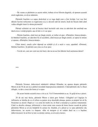 – De vreme ce păcătuim cu aceste mâini, trebuie să ne folosim degetele, să spunem această
mică rugăciune, ca să ne mântuim.

      Părintele Ioachim s-a supus desăvârşit şi se ruga după cum a fost învăţat. Lui i-au fost
dăruite lacrimi neîncetate cu rugăciunea sa şi a devenit atât de smerit, încât de fiecare dată când
vedea călugări tineri le săruta picioarele!

     Părinţii schitului au vrut să încerce dacă lacrimile sale erau cu adevărat din umilinţă sau
dacă avea o voinţă proprie, aşa că într-o zi i-au spus:

      – Părinte Ioachim, când treci pe lângă cimitir, ar trebui să spui: «Părinţilor, binecuvântaţi».
Şi bătrânul Ioachim, un adevărat fiu al ascultării, când trecea pe lângă cimitir, se oprea la intrare
şi spunea: «Părinţilor, binecuvântaţi».

      Chiar atunci, oasele celor răposaţi au scârţâit şi el a auzit o voce, spunând: «Domnul,
bătrâne Ioachim». Şi părinţii care erau cu el au spus:

     – Vai de noi, care am venit aici de tineri, dar nu ne-au fost dăruite încă asemenea daruri!




     ***




     Părintele Nicanor, duhovnicul mănăstirii sârbeşti Hilandar, ne spunea despre părintele
Miron că de 56 de ani nu a părăsit niciodată împrejmuirea mănăstirii. Când părintele său l-a făcut
călugăr, i-a dat o cruce din lemn şi i-a spus:

     – De acum înainte această cruce e tot ce ai. Vei fi înmormântat cu ea. Ai grijă să nu o pierzi.

      20 de ani mai târziu, părintele Miron a căzut grav bolnav. Călugărul ce-l îngrijea la
infirmerie se întreba de ce el refuza cu putere să-şi deschidă cămaşa, pentru ca pieptul lui să fie
frecţionat cu alcool. După ce i s-a cerut de multe ori, în final a renunţat şi a permis tratamentul.
Când i-a deschis cămaşa, infirmierul a văzut mirat cum crucea de lemn fusese cusută de pielea
părintelui Miron şi că era întipărită în carnea lui. Imediat, el a plecat şi i-a spus părintelui său
duhovnicesc, iar acesta i-a răspuns: «Hai să mergem şi să vedem dacă nu e o înşelare
duhovnicească. Ia un brici şi taie cu atenţie carnea, ca să scoţi crucea».
 