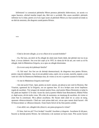 Infirmierul i-a comunicat părintelui Miron porunca părintelui duhovnicesc, iar acesta s-a
supus bucuros, oferind imediat trupul său, fără nici o şovăială. Din cauza ascultării, părintele
infirmier nu l-a tăiat, pentru că el era sigur acum că părintele Miron şi-a luat această nevoinţă cu
un duh de smerenie, din dragoste curată pentru Hristos.




     ***




     – Când ai devenit călugăr, şi ce te-a făcut să iei această hotărâre?

       – Eu, fiul meu, am dorit să fiu călugăr de când eram foarte tânăr, dar părinţii mei nu m-au
lăsat, ci m-au căsătorit. Am avut doi copii şi în 1955, la vârsta de 66 de ani, am venit ca să fiu
călugăr, întâi la Mănăstirea Grigoriu, ne-a spus un călugăr dionisiatan.

     – Şi ai avut curaj să-ţi părăseşti familia?

      – O, fiul meu! Am fost ars de dorinţă dumnezeiască, de dragostea mea pentru Hristos,
pentru viaţa de mănăstire. Aşa că mi-am părăsit soţia, copiii, tot ce aveam, nurorile, nepoţii, şi am
venit să-i ofer lui Dumnezeu bătrâneţea mea, de vreme ce nu mi s-a permis aceasta în tinereţe.

     – Ai stat în Mănăstirea Grigoriu mult timp?

       – Am stat acolo 8 luni. Apoi, pentru un motiv anume, am plecat şi am venit la Dionisiu. Dar
Visarion, egumenul de la Grigoriu, era un egumen bun. El m-a învăţat cum să-mi împlinesc
regula de ascultare. Trei şiraguri de metanii pentru Iisus, unul pentru Maica Domnului şi iarăşi la
fel, până am împlinit 12 în total. Acum fac unul şi pentru Sfântul Ioan Botezătorul, Sfântul Nifon
şi, după aceea, cât de multe vreau. Mi-a dat, de asemenea, un meşteşug de ascultare, de vreme ce
eram bun la construcţii. Mi-a plăcut ascultarea. De fiecare dată când mi se cerea să merg,
spuneam «binecuvintează». Când am venit prima dată aici, mi-au spus numai două lucruri: «Să
fii binecuvântat» şi «Binecuvintează». Eram foarte fericit să fac bine pentru ceilalţi.

     – Cum altfel, noi, călugării din chinovii, am putea progresa în virtute?

     – Ei bine, încă nu ştii? N-ai învăţat? Ascultă! Ascultare şi dragoste. Ascultarea îţi dă pace,
bucurie şi dorinţă pentru Hristos. Iar milostenia e de asemeni un lucru mare. Prin aceste lucruri
 