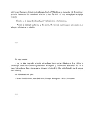 intri în rai. Dumnezeu îţi iartă toate păcatele. Înţelegi? Mândria e un lucru rău. Cât de mult nu-i
place lui Dumnezeu! Nu ca fariseul: «Eu dau şi dau». În final, cel ce-şi bătea pieptul a câştigat
răsplată.

     – Părinte, ce să fac ca să mă mântuiesc? l-a întrebat un pelerin mirean.

     – Ascultă-ţi părintele duhovnic şi fii smerit. O persoană suferă adesea din cauza sa, a
adăugat, referindu-se la mândrie.




     ***




     Un ascet spunea:

      – Nu e o idee bună să-ţi schimbi îndrumătorul duhovnicesc. Gândeşte-te la o clădire în
construcţie, când sunt schimbări permanente de ingineri şi constructori. Rezultatele nu vor fi
bune. Îndrumătorul duhovnicesc, ca un înţelept, trebuie să fie liber să ia hotărâri, nu să urmeze
linia celorlalţi.

     De asemenea a mai spus:

     – Nu voi da niciodată o prescripţie de la distanţă. Nu se poate vindeca de departe.




     ***
 