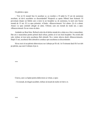 Un părinte a spus:

      – Vrei să fii monah bun în ascultare şi, ca rezultat a 10 până la 15 ani de asemenea
ascultare, să devii ascultător cu discernământ? Respectă ce spune Sfântul Ioan Scărarul. El
povesteşte despre un bătrân care a mers la un începător şi, de asemenea, la unul care fusese
monah de 15 ani. El i-a spus primului: «Cântă». «Binecuvintează. Voi cânta». Şi el a cântat.
Atunci i-a spus celuilalt călugăr să cânte. Ultimul, care era monah de mulţi ani, a spus:
«Binecuvintează. Eu nu vreau să cânt».

      Amândoi au făcut bine. Refuzul celui de-al doilea monah de a cânta nu a fost o neascultare.
Dar era o neascultare pentru primul dacă refuza, pentru că el era încă începător. Nu există altă
cale, trebuie să treci prin ascultarea fără cârteală. Nu e nimic altceva decât «Binecuvintează».
După 15 ani, ascultarea fără cârteală te conduce spre ascultarea cu discernământ.

     Să nu crezi că un părinte duhovnicesc nu-i iubeşte pe fiii săi. Ar fi minunat dacă fiii l-ar iubi
pe părinte, aşa cum îi iubeşte el pe ei.




     ***




     Cineva, care s-a luptat pentru duhovnicie şi virtute, a spus:

     – Un monah, de dragul ascultării, trebuie să moară de multe ori într-o zi.




     ***
 