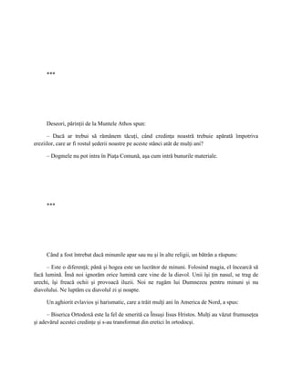 ***




     Deseori, părinţii de la Muntele Athos spun:

      – Dacă ar trebui să rămânem tăcuţi, când credinţa noastră trebuie apărată împotriva
ereziilor, care ar fi rostul şederii noastre pe aceste stânci atât de mulţi ani?

     – Dogmele nu pot intra în Piaţa Comună, aşa cum intră bunurile materiale.




     ***




     Când a fost întrebat dacă minunile apar sau nu şi în alte religii, un bătrân a răspuns:

      – Este o diferenţă; până şi hogea este un lucrător de minuni. Folosind magia, el încearcă să
facă lumină. Însă noi ignorăm orice lumină care vine de la diavol. Unii îşi ţin nasul, se trag de
urechi, îşi freacă ochii şi provoacă iluzii. Noi ne rugăm lui Dumnezeu pentru minuni şi nu
diavolului. Ne luptăm cu diavolul zi şi noapte.

     Un aghiorit evlavios şi harismatic, care a trăit mulţi ani în America de Nord, a spus:

      – Biserica Ortodoxă este la fel de smerită ca Însuşi Iisus Hristos. Mulţi au văzut frumuseţea
şi adevărul acestei credinţe şi s-au transformat din eretici în ortodocşi.
 