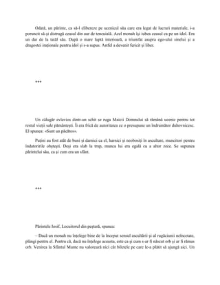 Odată, un părinte, ca să-l elibereze pe ucenicul său care era legat de lucruri materiale, i-a
poruncit să-şi distrugă ceasul din aur de tencuială. Acel monah îşi iubea ceasul ca pe un idol. Era
un dar de la tatăl său. După o mare luptă interioară, a triumfat asupra ego-ului sinelui şi a
dragostei iraţionale pentru idol şi s-a supus. Astfel a devenit fericit şi liber.




     ***




      Un călugăr evlavios dintr-un schit se ruga Maicii Domnului să rămână ucenic pentru tot
restul vieţii sale pământeşti. Îi era frică de autoritatea ce o presupune un îndrumător duhovnicesc.
El spunea: «Sunt un păcătos».

      Puţini au fost atât de buni şi darnici ca el, harnici şi neobosiţi în ascultare, muncitori pentru
îndatoririle obşteşti. Deşi era slab la trup, munca lui era egală cu a altor zece. Se supunea
părintelui său, ca şi cum era un sfânt.




     ***




     Părintele Iosif, Locuitorul din peşteră, spunea:

      – Dacă un monah nu înţelege bine de la început sensul ascultării şi al rugăciunii neîncetate,
plângi pentru el. Pentru că, dacă nu înţelege aceasta, este ca şi cum s-ar fi născut orb şi ar fi rămas
orb. Venirea la Sfântul Munte nu valorează nici cât biletele pe care le-a plătit să ajungă aici. Un
 