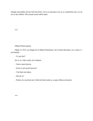 călugăr neascultător devine fiul diavolului. Cel ce-şi amestecă voia sa cu a părintelui său e ca un
om ce face adulter. Din această cauză suferă ispite.




     ***




     Sfântul Siluan spunea:

     Odată, în 1932, un călugăr de la Sfântul Pantelimon, din Vechiul Russikon, m-a vizitat. L-
am întrebat:

     – Ce mai faci?

     Iar el, cu o faţă veselă, mi-a răspuns:

     – Simt o mare bucurie.

     – Şi de ce eşti aşa de bucuros?

     – Toţi fraţii mă iubesc.

     – Dar de ce?

     – Pentru că-i ascult pe toţi. Când mă trimit undeva, eu spun «Binecuvintează».




     ***
 