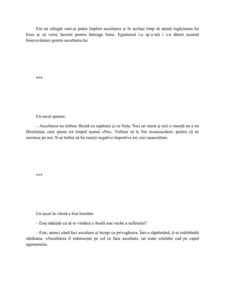 Era un călugăr care-şi putea împlini ascultarea şi în acelaşi timp să spună rugăciunea lui
Iisus şi să verse lacrimi pentru întreaga lume. Egumenul i-a sp u scă i s-a dăruit această
binecuvântare pentru ascultarea lui.




     ***




     Un ascet spunea:

     – Ascultarea nu trebuie făcută cu supărare şi cu forţa. Nici un stareţ şi nici o stareţă nu e un
Diocleţian, care spune tot timpul numai «Nu». Trebuie să le fim recunoscători, pentru că ne
ocrotesc pe noi. N-ar trebui să fie reacţii negative împotriva lor, nici neascultare.




     ***




     Un ascet în vârstă a fost întrebat:

     – Este nădejde ca să se vindece o boală mai veche a sufletului?

     – Este, atunci când faci ascultare şi începi cu privegherea. Într-o săptămână, ţi-ai redobândit
sănătatea. «Ascultarea îl mântuieşte pe cel ce face ascultare, iar toate celelalte cad pe capul
egumenului.
 