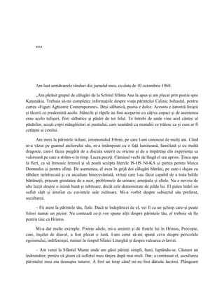 ***




     Am luat următoarele rânduri din jurnalul meu, cu data de 10 octombrie 1968:

      „Am părăsit grupul de călugări de la Schitul Sfânta Ana la apus şi am plecat prin pustie spre
Katunakia. Trebuia să-mi completez informaţiile despre viaţa părintelui Calinic Isihastul, pentru
cartea «Figuri Aghiorite Contemporane». Deşi sălbatică, pustia e dulce. Aceasta e datorită liniştii
şi tăcerii ce predomină acolo. Stâncile şi râpele au fost acoperite cu câţiva copaci şi de asemenea
erau acolo tufişuri, flori sălbatice şi păsări de tot felul. Te întrebi de unde vine acel cântec al
păsărilor, aceşti copii mângâietori ai pustiului, care seamănă cu monahii ce trăiesc ca şi cum ar fi
cetăţeni ai cerului.

       Am mers la părintele isihast, ieromonahul Efrem, pe care l-am cunoscut de mulţi ani. Când
m-a văzut pe geamul atelierului său, m-a întâmpinat cu o faţă luminoasă, familiară şi cu multă
dragoste, care-l făcea pregătit de a discuta smerit cu oricine şi de a împărtăşi din experienţa sa
valoroasă pe care a strâns-o în timp. Lucra peceţi. Căminul vechi de lângă el era aprins. Ţinea apa
la fiert, ca să înmoaie lemnul şi să poată sculpta literele IS-HS NI-KA şi partea pentru Maica
Domnului şi pentru sfinţi. De asemenea, el avea în grijă doi călugări bătrâni, pe care-i slujea cu
răbdare neîntrecută şi cu ascultare binecuvântată, virtuţi care l-au făcut capabil de a trata bolile
bătrâneţii, precum greutatea de a auzi, problemele de urinare, ameţeala şi altele. Nu e nevoie de
alte lecţii despre o inimă bună şi iubitoare, decât cele demonstrate de pilda lui. El putea întări un
suflet slab şi atrofiat cu cuvintele sale ziditoare. Mi-a vorbit despre subiectul său preferat,
ascultarea.

      – Fii atent la părintele tău, fiule. Dacă te îndepărtezi de el, vei fi ca un şchiop care-şi poate
folosi numai un picior. Nu contează ce-ţi vor spune alţii despre părintele tău, el trebuie să fie
pentru tine ca Hristos.

      Mi-a dat multe exemple. Printre altele, mi-a amintit şi de fratele lui în Hristos, Procopie,
care, înşelat de diavol, a fost plecat o lună. I-am cerut să-mi spună ceva despre pericolele
egoismului, indiferenţei, rutinei în timpul Sfintei Liturghii şi despre valoarea evlaviei.

      – Am venit la Sfântul Munte unde am găsit părinţi simpli, buni, luptându-se. Căutam un
îndrumător, pentru că ştiam că sufletul meu tânjea după mai mult. Dar, a continuat el, ascultarea
părintelui meu era deasupra tuturor. A fost un timp când mi-au fost dăruite lacrimi. Plângeam
 