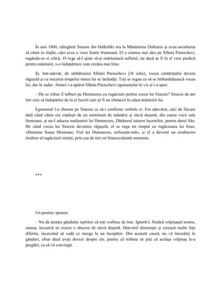 În anii 1860, călugărul Sinesie din Halkidiki era la Mănăstirea Dohiariu şi avea ascultarea
să cânte la slujbe, căci avea o voce foarte frumoasă. El o cinstea mai ales pe Sfânta Paraschevi,
rugându-se ei zilnic. O ruga să-l ajute să-şi mântuiască sufletul, iar dacă ar fi în el vreo piedică
pentru mântuire, s-o îndepărteze cum credea mai bine.

      Şi, într-adevăr, de sărbătoarea Sfintei Paraschevi (26 iulie), vocea cântăreţului deveni
răguşită şi cu trecerea timpului starea lui se înrăutăţi. Toţi se rugau ca să se îmbunătăţească vocea
lui, dar în zadar. Atunci i-a apărut Sfânta Paraschevi egumenului în vis şi i-a spus:

      – De ce zilnic îl tulburi pe Dumnezeu cu rugăciuni pentru vocea lui Sinesie? Sinesie de ani
îmi cere să îndepărtez de la el lucrul care ar fi un obstacol în calea mântuirii lui.

      Egumenul l-a chemat pe Sinesie ca să-i confirme vorbele ei. Era adevărat, căci de fiecare
dată când cânta era copleşit de un sentiment de mândrie şi slavă deşartă, din cauza vocii sale
frumoase, şi nu-I aducea mulţumiri lui Dumnezeu, Dătătorul tuturor lucrurilor, pentru darul Său.
De când vocea lui Sinesie devenise răguşită, el se ruga tot timpul cu rugăciunea lui Iisus,
«Doamne Iisuse Hristoase, Fiul lui Dumnezeu, miluieşte-mă», şi el a devenit un credincios
truditor al rugăciunii minţii, prin cea de trei ori binecuvântată smerenie.




     ***




     Un pustnic spunea:

      – Nu da atenţie gândului ispititor că toţi vorbesc de tine. Ignoră-l, fiindcă vrăjmaşul nostru,
satana, încearcă să creeze o obsesie de slavă deşartă. Diavolul tăinuieşte şi creează multe feţe
diferite, încercând să vadă ce merge la un începător. Din această cauză, nu vă încredeţi în
gânduri, chiar dacă aveţi dovezi despre ele, pentru că trebuie să ştiţi că acelaşi vrăjmaş le-a
pregătit, ca să vă convingă.
 