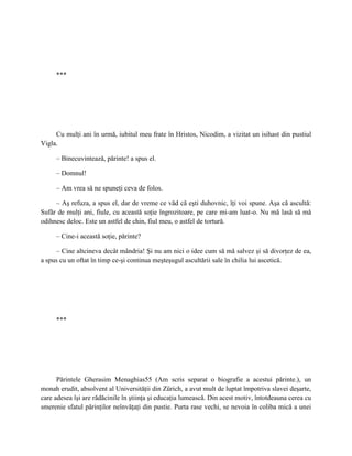 ***




     Cu mulţi ani în urmă, iubitul meu frate în Hristos, Nicodim, a vizitat un isihast din pustiul
Vigla.

     – Binecuvintează, părinte! a spus el.

     – Domnul!

     – Am vrea să ne spuneţi ceva de folos.

     – Aş refuza, a spus el, dar de vreme ce văd că eşti duhovnic, îţi voi spune. Aşa că ascultă:
Sufăr de mulţi ani, fiule, cu această soţie îngrozitoare, pe care mi-am luat-o. Nu mă lasă să mă
odihnesc deloc. Este un astfel de chin, fiul meu, o astfel de tortură.

     – Cine-i această soţie, părinte?

     – Cine altcineva decât mândria! Şi nu am nici o idee cum să mă salvez şi să divorţez de ea,
a spus cu un oftat în timp ce-şi continua meşteşugul ascultării sale în chilia lui ascetică.




     ***




      Părintele Gherasim Menaghias55 (Am scris separat o biografie a acestui părinte.), un
monah erudit, absolvent al Universităţii din Zürich, a avut mult de luptat împotriva slavei deşarte,
care adesea îşi are rădăcinile în ştiinţa şi educaţia lumească. Din acest motiv, întotdeauna cerea cu
smerenie sfatul părinţilor neînvăţaţi din pustie. Purta rase vechi, se nevoia în coliba mică a unei
 