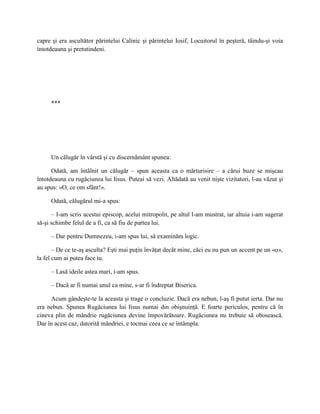 capre şi era ascultător părintelui Calinic şi părintelui Iosif, Locuitorul în peşteră, tăindu-şi voia
întotdeauna şi pretutindeni.




     ***




     Un călugăr în vârstă şi cu discernământ spunea:

      Odată, am întâlnit un călugăr – spun aceasta ca o mărturisire – a cărui buze se mişcau
întotdeauna cu rugăciunea lui Iisus. Puteai să vezi. Altădată au venit nişte vizitatori, l-au văzut şi
au spus: «O, ce om sfânt!».

     Odată, călugărul mi-a spus:

      – I-am scris acestui episcop, acelui mitropolit, pe altul l-am mustrat, iar altuia i-am sugerat
să-şi schimbe felul de a fi, ca să fiu de partea lui.

     – Dar pentru Dumnezeu, i-am spus lui, să examinăm logic.

       – De ce te-aş asculta? Eşti mai puţin învăţat decât mine, căci eu nu pun un accent pe un «o»,
la fel cum ai putea face tu.

     – Lasă ideile astea mari, i-am spus.

     – Dacă ar fi numai unul ca mine, s-ar fi îndreptat Biserica.

     Acum gândeşte-te la aceasta şi trage o concluzie. Dacă era nebun, l-aş fi putut ierta. Dar nu
era nebun. Spunea Rugăciunea lui Iisus numai din obişnuinţă. E foarte periculos, pentru că în
cineva plin de mândrie rugăciunea devine împovărătoare. Rugăciunea nu trebuie să obosească.
Dar în acest caz, datorită mândriei, e tocmai ceea ce se întâmpla.
 