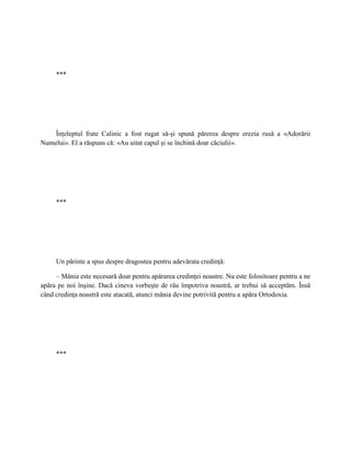 ***




    Înţeleptul frate Calinic a fost rugat să-şi spună părerea despre erezia rusă a «Adorării
Numelui». El a răspuns că: «Au uitat capul şi se închină doar căciulii».




     ***




     Un părinte a spus despre dragostea pentru adevărata credinţă:

     – Mânia este necesară doar pentru apărarea credinţei noastre. Nu este folositoare pentru a ne
apăra pe noi înşine. Dacă cineva vorbeşte de rău împotriva noastră, ar trebui să acceptăm. Însă
când credinţa noastră este atacată, atunci mânia devine potrivită pentru a apăra Ortodoxia.




     ***
 