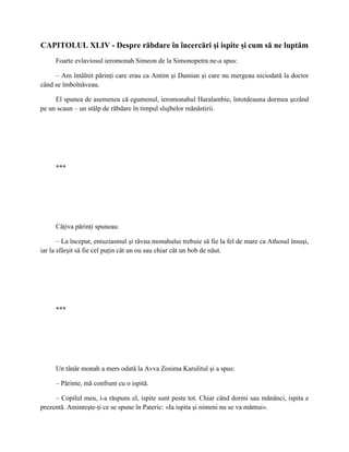 CAPITOLUL XLIV - Despre răbdare în încercări şi ispite şi cum să ne luptăm
     Foarte evlaviosul ieromonah Simeon de la Simonopetra ne-a spus:

     – Am întâlnit părinţi care erau ca Antim şi Damian şi care nu mergeau niciodată la doctor
când se îmbolnăveau.

     El spunea de asemenea că egumenul, ieromonahul Haralambie, întotdeauna dormea şezând
pe un scaun – un stâlp de răbdare în timpul slujbelor mănăstirii.




     ***




     Câţiva părinţi spuneau:

       – La început, entuziasmul şi râvna monahului trebuie să fie la fel de mare ca Athosul însuşi,
iar la sfârşit să fie cel puţin cât un ou sau chiar cât un bob de năut.




     ***




     Un tânăr monah a mers odată la Avva Zosima Karulitul şi a spus:

     – Părinte, mă confrunt cu o ispită.

     – Copilul meu, i-a răspuns el, ispite sunt peste tot. Chiar când dormi sau mănânci, ispita e
prezentă. Aminteşte-ţi ce se spune în Pateric: «Ia ispita şi nimeni nu se va mântui».
 
