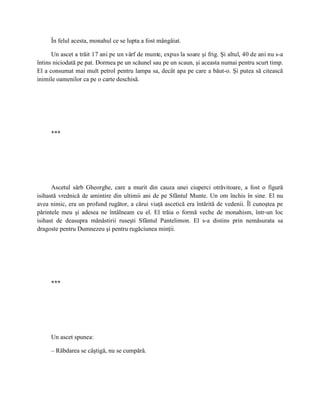 În felul acesta, monahul ce se lupta a fost mângâiat.

      Un ascet a trăit 17 ani pe un vârf de munte, expus la soare şi frig. Şi altul, 40 de ani nu s-a
întins niciodată pe pat. Dormea pe un scăunel sau pe un scaun, şi aceasta numai pentru scurt timp.
El a consumat mai mult petrol pentru lampa sa, decât apa pe care a băut-o. Şi putea să citească
inimile oamenilor ca pe o carte deschisă.




     ***




      Ascetul sârb Gheorghe, care a murit din cauza unei ciuperci otrăvitoare, a fost o figură
isihastă vrednică de amintire din ultimii ani de pe Sfântul Munte. Un om închis în sine. El nu
avea nimic, era un profund rugător, a cărui viaţă ascetică era întărită de vedenii. Îl cunoştea pe
părintele meu şi adesea ne întâlneam cu el. El trăia o formă veche de monahism, într-un loc
isihast de deasupra mănăstirii ruseşti Sfântul Pantelimon. El s-a distins prin nemăsurata sa
dragoste pentru Dumnezeu şi pentru rugăciunea minţii.




     ***




     Un ascet spunea:

     – Răbdarea se câştigă, nu se cumpără.
 