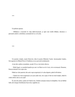 ***




     Un părinte spunea:

     – Răbdarea e necesară în viaţa duhovnicească, şi apoi mai multă răbdare, deoarece o
persoană suferă o schimbare constantă de la o zi la alta.




     ***




      Un pustnic simplu, numit Heruvim, trăia în pustia Sfântului Vasile. Ieromonahul Andrei,
fost egumen la Sfântul Pavel, îl întâlnise şi ne-a povestit următoarele:

     «I-am dat o pâine şi jumătate, uscată. El n-a vrut nimic altceva.

     – Mulţi îngeri, ca numărul paşilor pe care i-ai făcut ca să vii aici, să te ocrotească. Doamne,
binecuvintează! mi-a spus mie.

     Odată un vânt puternic din sud a rupt acoperişul şi l-a dus departe, până la Kiriakon.

      – Vântul mi-a luat acoperişul şi nu ştiu unde este, mi-a spus el într-un mod simplu, stând în
colţul chiliei sale ca un copil.

       În cele din urmă, a putut să-l bată la loc, fiindcă cunoştea munca la tâmplărie. Era un bărbat
înalt, dar mergea întotdeauna încovoiat, rugându-se».
 