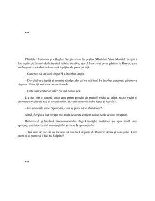 ***




      Părintele Hrisostom şi călugărul Sergiu trăiau în peştera Sfântului Petru Atonitul. Sergiu a
fost ispitit de diavol să părăsească luptele ascetice, aşa că l-a vizitat pe un părinte în Karyes, care
cu dragoste şi răbdare neîntrecută îngrijise de patru părinţi.

     – Cum poţi să stai aici singur? l-a întrebat Sergiu.

     – Diavolul m-a ispitit şi pe mine să plec, dar ştii ce mă ţine? l-a întrebat curajosul părinte ca
răspuns. Vino, îţi voi arăta comorile mele.

     – Unde sunt comorile tale? Nu văd nimic aici.

      L-a dus într-o cameră unde erau patru perechi de pantofi vechi cu talpă, rasele vechi şi
culioanele vechi ale sale şi ale părinţilor, dovada nenumăratelor lupte şi sacrificii.

     – Iată comorile mele. Spune-mi, cum aş putea să le abandonez?

     Astfel, Sergiu a fost învăţat mai mult de aceste comori tăcute decât de alte învăţături.

     Duhovnicul şi bătrânul binecunoscutului Hagi Gheorghe Postitorul i-a spus odată unui
episcop, care încerca să-l convingă să-l urmeze la episcopia lui:

      – Trei sute de diavoli au încercat să mă ducă departe de Muntele Athos şi n-au putut. Cum
crezi că ai putea să o faci tu, Stăpâne?




     ***
 
