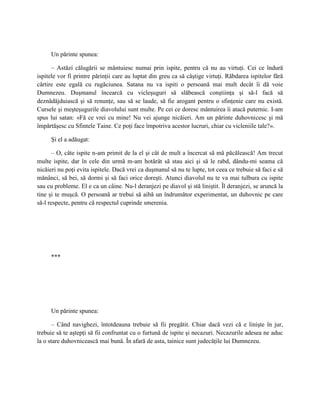 Un părinte spunea:

      – Astăzi călugării se mântuiesc numai prin ispite, pentru că nu au virtuţi. Cei ce îndură
ispitele vor fi printre părinţii care au luptat din greu ca să câştige virtuţi. Răbdarea ispitelor fără
cârtire este egală cu rugăciunea. Satana nu va ispiti o persoană mai mult decât îi dă voie
Dumnezeu. Duşmanul încearcă cu vicleşuguri să slăbească conştiinţa şi să-l facă să
deznădăjduiască şi să renunţe, sau să se laude, să fie arogant pentru o sfinţenie care nu există.
Cursele şi meşteşugurile diavolului sunt multe. Pe cei ce doresc mântuirea îi atacă puternic. I-am
spus lui satan: «Fă ce vrei cu mine! Nu vei ajunge nicăieri. Am un părinte duhovnicesc şi mă
împărtăşesc cu Sfintele Taine. Ce poţi face împotriva acestor lucruri, chiar cu vicleniile tale?».

     Şi el a adăugat:

       – O, câte ispite n-am primit de la el şi cât de mult a încercat să mă păcălească! Am trecut
multe ispite, dar în cele din urmă m-am hotărât să stau aici şi să le rabd, dându-mi seama că
nicăieri nu poţi evita ispitele. Dacă vrei ca duşmanul să nu te lupte, tot ceea ce trebuie să faci e să
mănânci, să bei, să dormi şi să faci orice doreşti. Atunci diavolul nu te va mai tulbura cu ispite
sau cu probleme. El e ca un câine. Nu-l deranjezi pe diavol şi stă liniştit. Îl deranjezi, se aruncă la
tine şi te muşcă. O persoană ar trebui să aibă un îndrumător experimentat, un duhovnic pe care
să-l respecte, pentru că respectul cuprinde smerenia.




     ***




     Un părinte spunea:

      – Când navighezi, întotdeauna trebuie să fii pregătit. Chiar dacă vezi că e linişte în jur,
trebuie să te aştepţi să fii confruntat cu o furtună de ispite şi necazuri. Necazurile adesea ne aduc
la o stare duhovnicească mai bună. În afară de asta, tainice sunt judecăţile lui Dumnezeu.
 