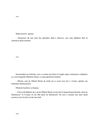 ***




     Duhovnicul G. spunea:

      – Dumnezeu dă mai mult har părinţilor dintr-o chinovie, care sunt răbdători fără să
cârtească, decât asceţilor.




     ***




       Ieromonahul rus Sofronie, care s-a mutat mai târziu în Anglia unde a întemeiat o mănăstire
şi a scris biografia Sfântului Siluan, i-a spus părintelui Ioachim:

      – Părinte, sunt pe Sfântul Munte de mulţi ani şi n-am avut nici o viziune, apariţie sau
înştiinţare dumnezeiască.

     Părintele Ioachim i-a răspuns:

     – Cine-ţi dă răbdarea de a sta pe Sfântul Munte şi mai ales în îngrozitoarea Karulie, dacă nu
Dumnezeu? Ai fi putut să stai fără harul lui Dumnezeu? Nu cere o minune mai mare decât
aceasta şi nici nu dori un dar mai înalt.




     ***
 