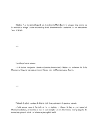Bătrânul N. a fost ţintuit la pat 2 ani, în infirmeria Marii Lavre. În tot acest timp nimeni nu
l-a auzit să se plângă. Dădea mulţumire şi slavă Atotmilostivului Dumnezeu. El era întotdeauna
vesel şi fericit.




     ***




     Un călugăr bătrân spunea:

    – A fi bolnav este pentru cineva o cercetare dumnezeiască. Boala e cel mai mare dar de la
Dumnezeu. Singurul lucru pe care omul îl poate oferi lui Dumnezeu este durerea.




     ***




     Părintele I. suferă constant de diferite boli. În această stare, el spune cu bucurie:

     – Sufăr, dar nu vreau să fiu vindecat. Nu cer sănătate, ci răbdare. Şi dacă aş cere cândva lui
Dumnezeu sănătate, ar însemna că nu-s în toate minţile. Un om duhovnicesc chiar şi pe patul de
moarte va spune că rabdă. Un mirean ar putea gândi altfel.
 