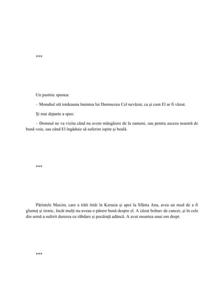 ***




     Un pustnic spunea:

     – Monahul stă totdeauna înaintea lui Dumnezeu Cel nevăzut, ca şi cum El ar fi văzut.

     Şi mai departe a spus:

     – Domnul ne va vizita când nu avem mângâiere de la oameni, sau pentru asceza noastră de
bună voie, sau când El îngăduie să suferim ispite şi boală.




     ***




      Părintele Maxim, care a trăit întâi în Kerasia şi apoi la Sfânta Ana, avea un mod de a fi
glumeţ şi ironic, încât mulţi nu aveau o părere bună despre el. A căzut bolnav de cancer, şi în cele
din urmă a suferit durerea cu răbdare şi pocăinţă adâncă. A avut moartea unui om drept.




     ***
 