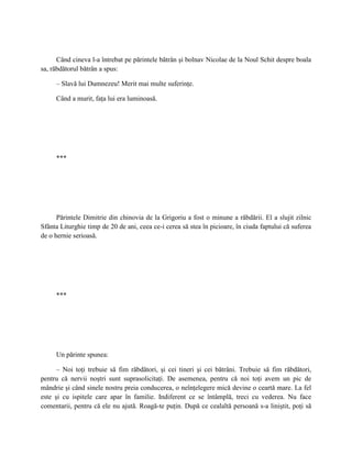 Când cineva l-a întrebat pe părintele bătrân şi bolnav Nicolae de la Noul Schit despre boala
sa, răbdătorul bătrân a spus:

     – Slavă lui Dumnezeu! Merit mai multe suferinţe.

     Când a murit, faţa lui era luminoasă.




     ***




      Părintele Dimitrie din chinovia de la Grigoriu a fost o minune a răbdării. El a slujit zilnic
Sfânta Liturghie timp de 20 de ani, ceea ce-i cerea să stea în picioare, în ciuda faptului că suferea
de o hernie serioasă.




     ***




     Un părinte spunea:

      – Noi toţi trebuie să fim răbdători, şi cei tineri şi cei bătrâni. Trebuie să fim răbdători,
pentru că nervii noştri sunt suprasolicitaţi. De asemenea, pentru că noi toţi avem un pic de
mândrie şi când sinele nostru preia conducerea, o neînţelegere mică devine o ceartă mare. La fel
este şi cu ispitele care apar în familie. Indiferent ce se întâmplă, treci cu vederea. Nu face
comentarii, pentru că ele nu ajută. Roagă-te puţin. După ce cealaltă persoană s-a liniştit, poţi să
 