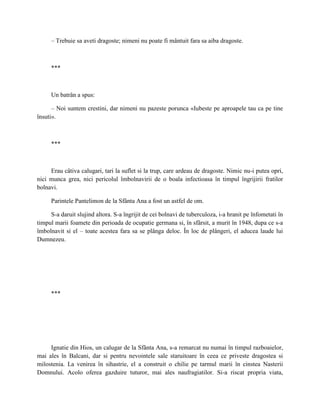 – Trebuie sa aveti dragoste; nimeni nu poate fi mântuit fara sa aiba dragoste.



     ***



     Un batrân a spus:

      – Noi suntem crestini, dar nimeni nu pazeste porunca «Iubeste pe aproapele tau ca pe tine
însuti».



     ***



     Erau câtiva calugari, tari la suflet si la trup, care ardeau de dragoste. Nimic nu-i putea opri,
nici munca grea, nici pericolul îmbolnavirii de o boala infectioasa în timpul îngrijirii fratilor
bolnavi.

     Parintele Pantelimon de la Sfânta Ana a fost un astfel de om.

     S-a daruit slujind altora. S-a îngrijit de cei bolnavi de tuberculoza, i-a hranit pe înfometati în
timpul marii foamete din perioada de ocupatie germana si, în sfârsit, a murit în 1948, dupa ce s-a
îmbolnavit si el – toate acestea fara sa se plânga deloc. În loc de plângeri, el aducea laude lui
Dumnezeu.




     ***




     Ignatie din Hios, un calugar de la Sfânta Ana, s-a remarcat nu numai în timpul razboaielor,
mai ales în Balcani, dar si pentru nevointele sale staruitoare în ceea ce priveste dragostea si
milostenia. La venirea în sihastrie, el a construit o chilie pe tarmul marii în cinstea Nasterii
Domnului. Acolo oferea gazduire tuturor, mai ales naufragiatilor. Si-a riscat propria viata,
 