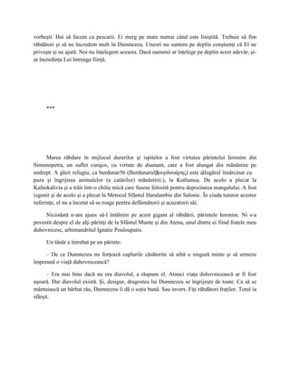 vorbeşti. Hai să facem ca pescarii. Ei merg pe mare numai când este liniştită. Trebuie să fim
răbdători şi să ne încredem mult în Dumnezeu. Uneori nu suntem pe deplin conştienţi că El ne
priveşte şi ne ajută. Noi nu înţelegem aceasta. Dacă oamenii ar înţelege pe deplin acest adevăr, şi-
ar încredinţa Lui întreaga fiinţă.




     ***




      Marea răbdare în mijlocul durerilor şi ispitelor a fost virtutea părintelui Ieronim din
Simonopetra, un suflet curajos, cu virtute de diamant, care a fost alungat din mănăstire pe
nedrept. A găsit refugiu, ca burdunar56 (Burdunarul βουρδουάρης) este călugărul însărcinat cu
                                                         (
paza şi îngrijirea animalelor (a catârilor) mănăstirii.), la Kutlumuş. De acolo a plecat la
Kafsokalivia şi a trăit într-o chilie mică care fusese folosită pentru depozitarea mangalului. A fost
izgonit şi de acolo şi a plecat la Metocul Sfântul Haralambie din Salonic. În ciuda tuturor acestor
suferinţe, el nu a încetat să se roage pentru defăimătorii şi acuzatorii săi.

     Niciodată n-am ajuns să-l întâlnim pe acest gigant al răbdării, părintele Ieronim. Ni s-a
povestit despre el de alţi părinţi de la Sfântul Munte şi din Atena, unul dintre ei fiind fratele meu
duhovnicesc, arhimandritul Ignatie Pouloupatis.

     Un tânăr a întrebat pe un părinte:

     – De ce Dumnezeu nu forţează cuplurile căsătorite să aibă o singură minte şi să urmeze
împreună o viaţă duhovnicească?

      – Era mai bine dacă nu era diavolul, a răspuns el. Atunci viaţa duhovnicească ar fi fost
uşoară. Dar diavolul există. Şi, desigur, dragostea lui Dumnezeu se îngrijeşte de toate. Ca să se
mântuiască un bărbat rău, Dumnezeu îi dă o soţie bună. Sau invers. Fiţi răbdători fraţilor. Totul ia
sfârşit.
 